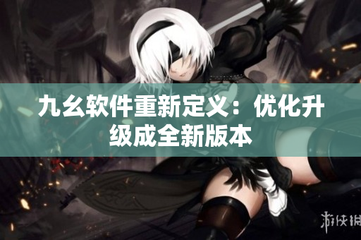 九幺软件重新定义：优化升级成全新版本