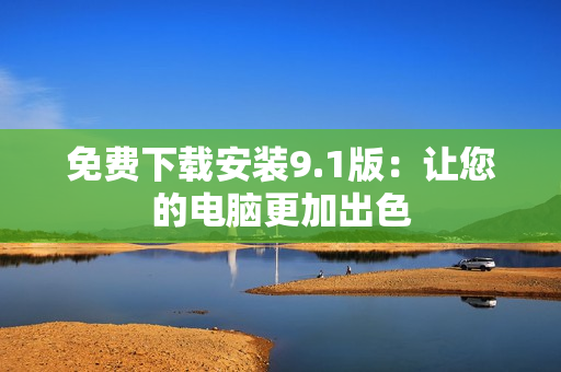 免费下载安装9.1版：让您的电脑更加出色