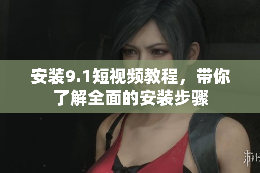 安装9.1短视频教程，带你了解全面的安装步骤