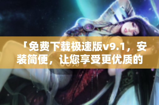 「免费下载极速版v9.1，安装简便，让您享受更优质的使用体验」