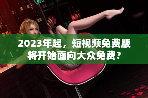 2023年起，短视频免费版将开始面向大众免费？