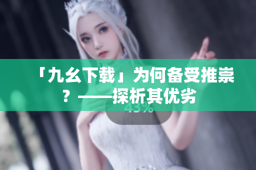 「九幺下载」为何备受推崇？——探析其优劣