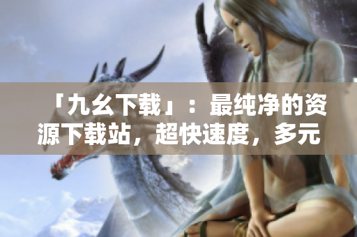 「九幺下载」：最纯净的资源下载站，超快速度，多元选择