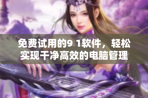 免费试用的9 1软件，轻松实现干净高效的电脑管理