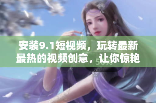 安装9.1短视频，玩转最新最热的视频创意，让你惊艳世界！