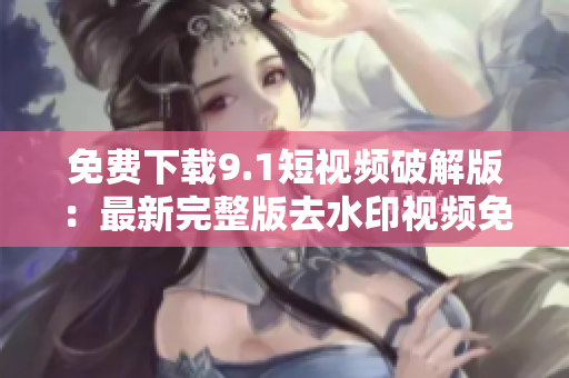 免费下载9.1短视频破解版：最新完整版去水印视频免费获取