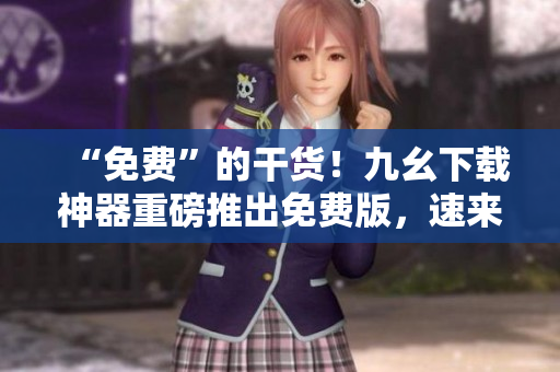 “免费”的干货！九幺下载神器重磅推出免费版，速来体验！