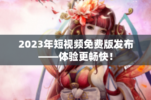 2023年短视频免费版发布——体验更畅快！