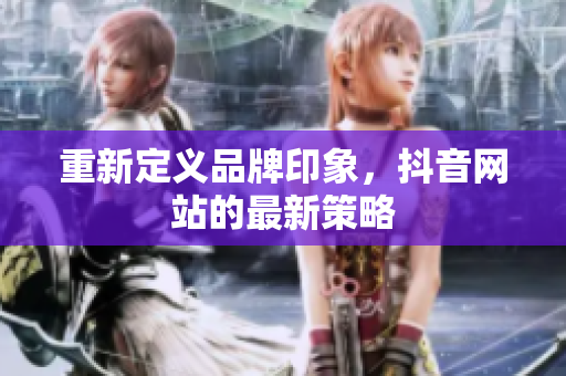 重新定义品牌印象，抖音网站的最新策略