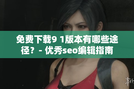 免费下载9 1版本有哪些途径？- 优秀seo编辑指南