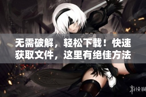 无需破解，轻松下载！快速获取文件，这里有绝佳方法！