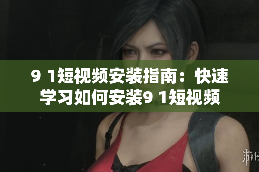 9 1短视频安装指南：快速学习如何安装9 1短视频