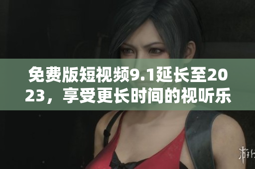 免费版短视频9.1延长至2023，享受更长时间的视听乐趣