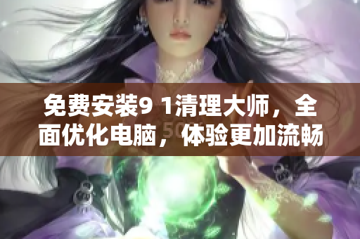 免费安装9 1清理大师，全面优化电脑，体验更加流畅