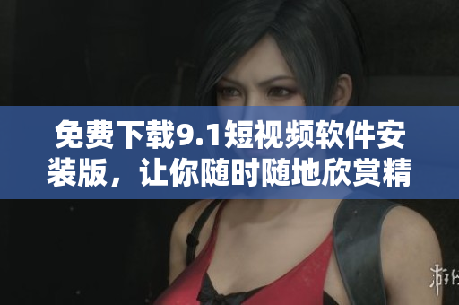 免费下载9.1短视频软件安装版，让你随时随地欣赏精彩的短视频！