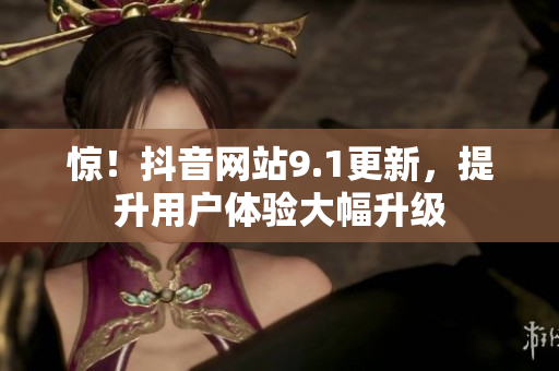 惊！抖音网站9.1更新，提升用户体验大幅升级