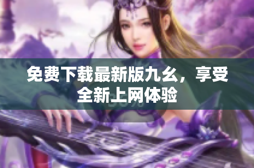 免费下载最新版九幺，享受全新上网体验