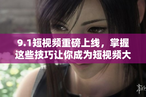 9.1短视频重磅上线，掌握这些技巧让你成为短视频大咖