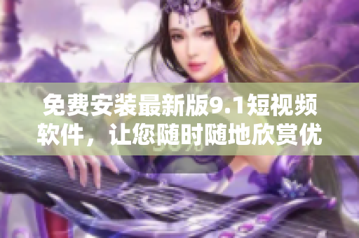 免费安装最新版9.1短视频软件，让您随时随地欣赏优质短片！