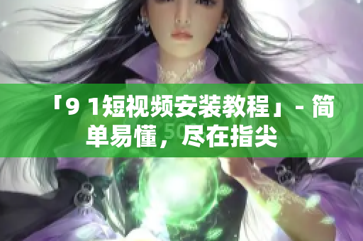 「9 1短视频安装教程」- 简单易懂，尽在指尖