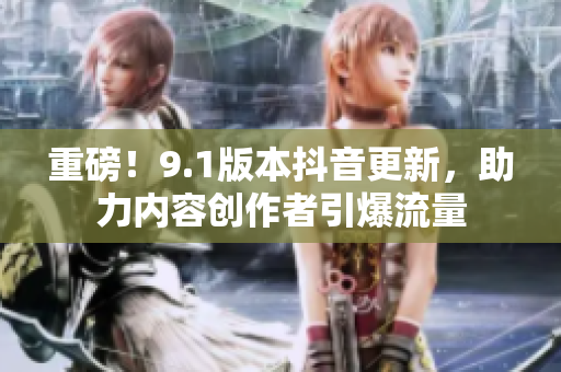 重磅！9.1版本抖音更新，助力内容创作者引爆流量