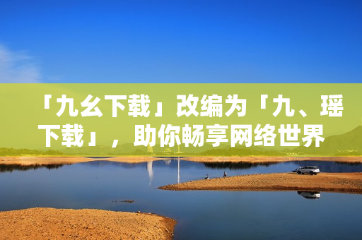 「九幺下载」改编为「九、瑶下载」，助你畅享网络世界