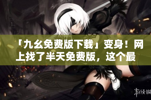 「九幺免费版下载」变身！网上找了半天免费版，这个最保险！