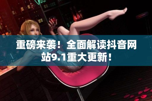 重磅来袭！全面解读抖音网站9.1重大更新！