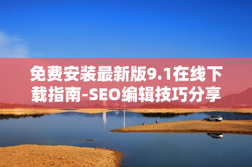 免费安装最新版9.1在线下载指南-SEO编辑技巧分享