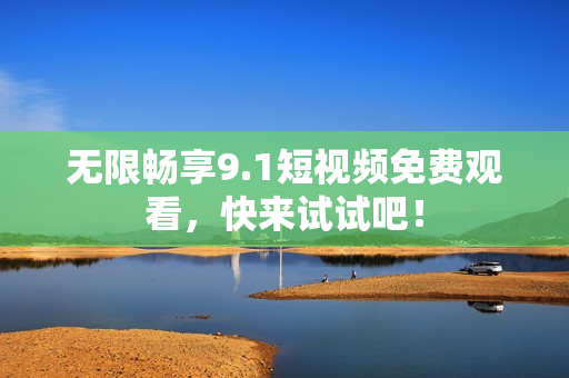 无限畅享9.1短视频免费观看，快来试试吧！
