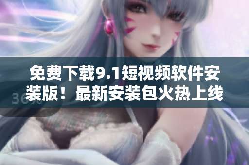 免费下载9.1短视频软件安装版！最新安装包火热上线