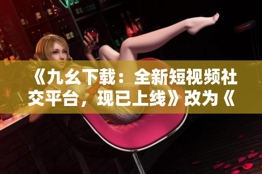 《九幺下载：全新短视频社交平台，现已上线》改为《九幺下载：全新短视频社交平台正式上线》