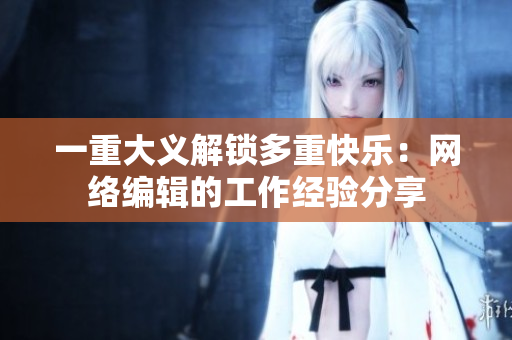 一重大义解锁多重快乐：网络编辑的工作经验分享