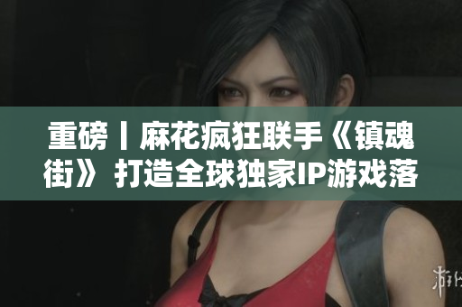 重磅丨麻花疯狂联手《镇魂街》 打造全球独家IP游戏落地