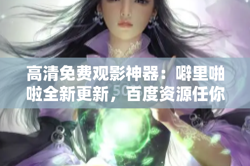 高清免费观影神器：噼里啪啦全新更新，百度资源任你享用！
