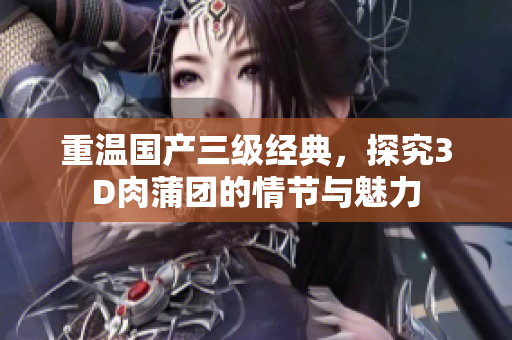 重温国产三级经典，探究3D肉蒲团的情节与魅力