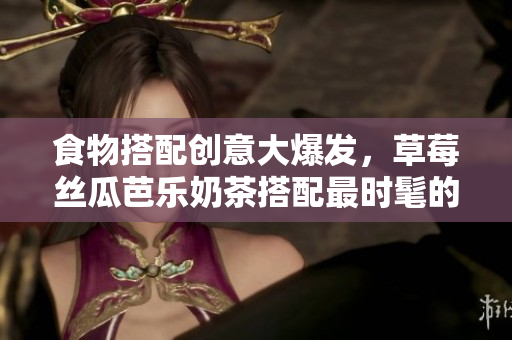 食物搭配创意大爆发，草莓丝瓜芭乐奶茶搭配最时髦的鸭脖！