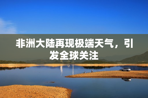 非洲大陆再现极端天气，引发全球关注