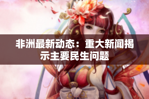 非洲最新动态：重大新闻揭示主要民生问题