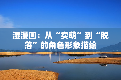 湿漫画：从“卖萌”到“脱落”的角色形象描绘