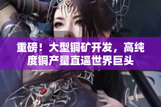重磅！大型铜矿开发，高纯度铜产量直逼世界巨头