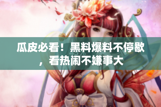 瓜皮必看！黑料爆料不停歇，看热闹不嫌事大