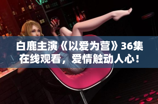 白鹿主演《以爱为营》36集在线观看，爱情触动人心！