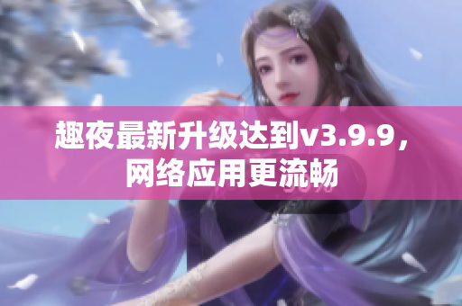 趣夜最新升级达到v3.9.9，网络应用更流畅