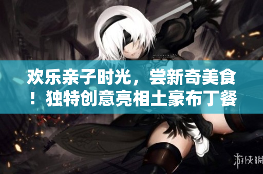 欢乐亲子时光，尝新奇美食！独特创意亮相土豪布丁餐厅