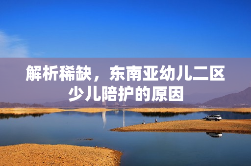 解析稀缺，东南亚幼儿二区少儿陪护的原因