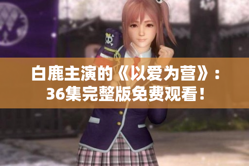 白鹿主演的《以爱为营》：36集完整版免费观看！