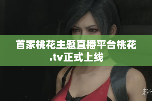首家桃花主题直播平台桃花.tv正式上线