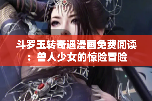 斗罗玉转奇遇漫画免费阅读：兽人少女的惊险冒险