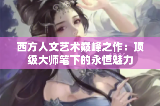 西方人文艺术巅峰之作：顶级大师笔下的永恒魅力
